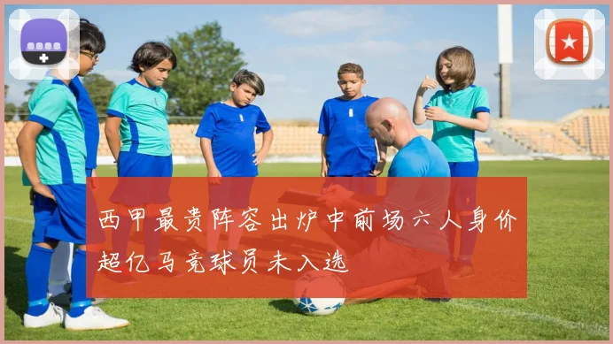 西甲最贵阵容出炉中前场六人身价超亿马竞球员未入选