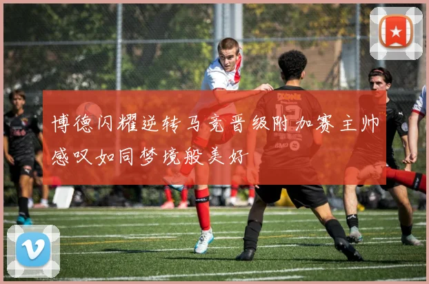 博德闪耀逆转马竞晋级附加赛主帅感叹如同梦境般美好