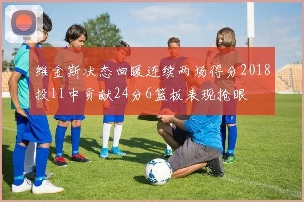 维金斯状态回暖连续两场得分2018投11中贡献24分6篮板表现抢眼