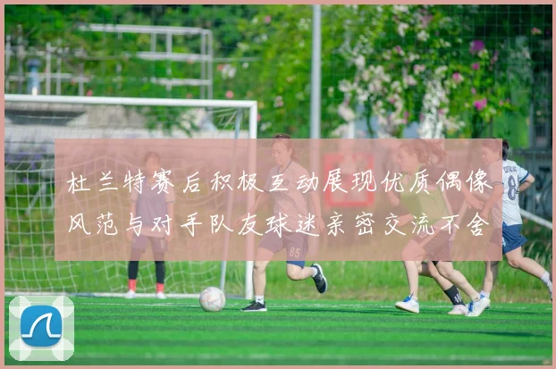杜兰特赛后积极互动展现优质偶像风范与对手队友球迷亲密交流不舍离场
