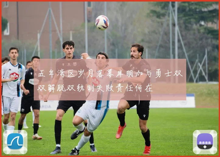 五年湾区岁月落幕库明加与勇士双双解脱双轨制失败责任何在