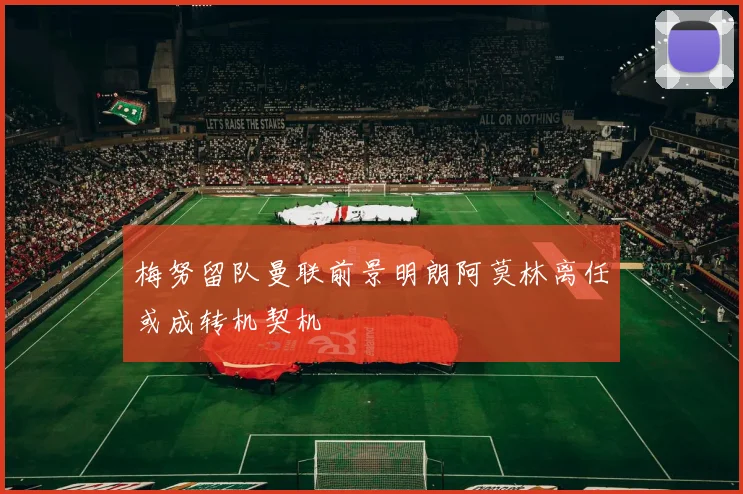 梅努留队曼联前景明朗阿莫林离任或成转机契机