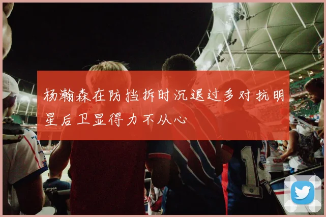 杨瀚森在防挡拆时沉退过多对抗明星后卫显得力不从心