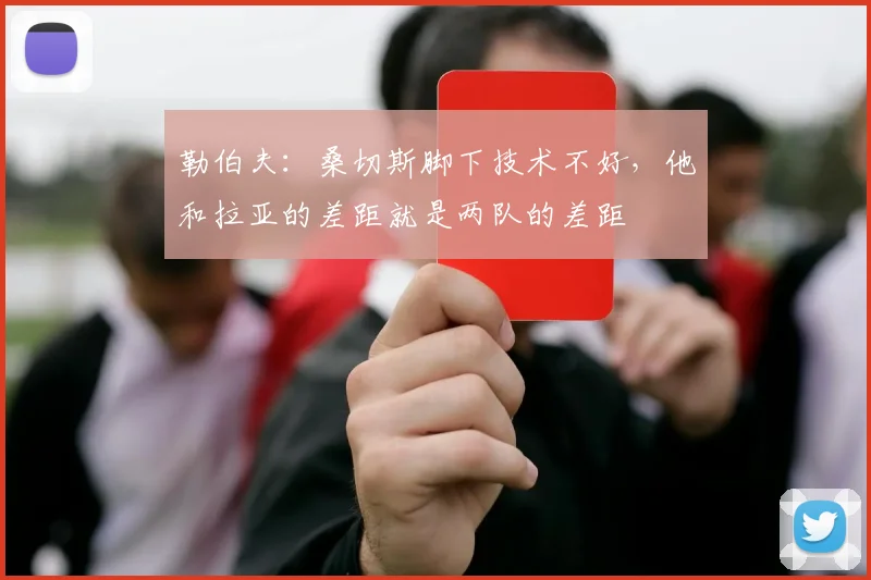 勒伯夫：桑切斯脚下技术不好，他和拉亚的差距就是两队的差距
