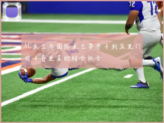 AC米兰与国际米兰争夺卡利亚里门将卡普里莱的转会机会