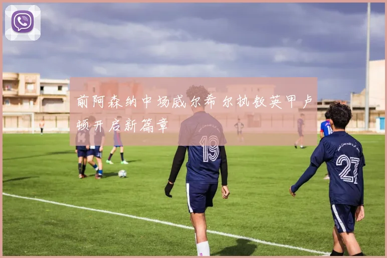 前阿森纳中场威尔希尔执教英甲卢顿开启新篇章