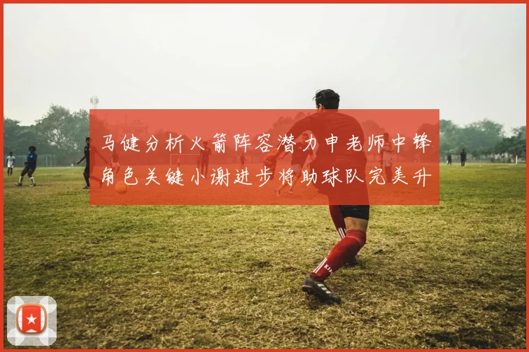马健分析火箭阵容潜力申老师中锋角色关键小谢进步将助球队完美升级