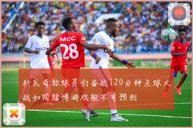科瓦奇称球员们奋战120分钟点球大战如同赌博游戏般不可预测