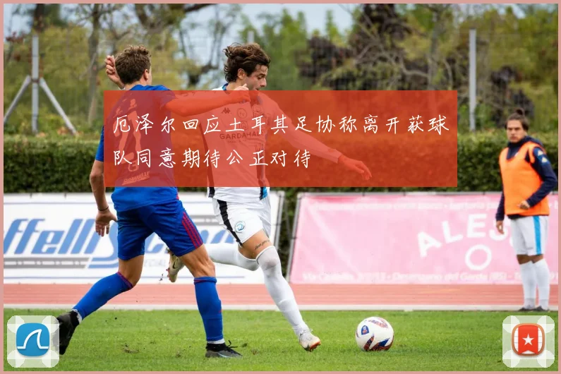 厄泽尔回应土耳其足协称离开获球队同意期待公正对待