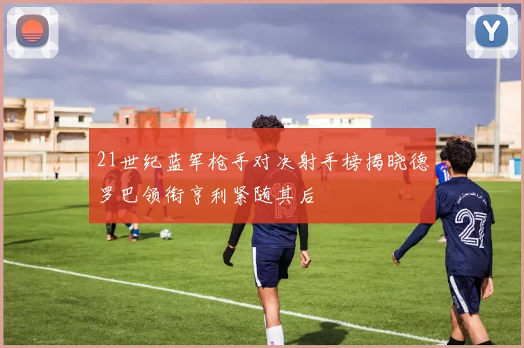 21世纪蓝军枪手对决射手榜揭晓德罗巴领衔亨利紧随其后