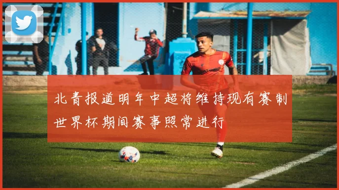 北青报道明年中超将维持现有赛制世界杯期间赛事照常进行