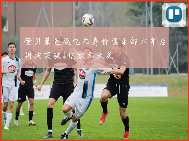 登贝莱重返亿元身价俱乐部六年后再次突破1亿欧元大关