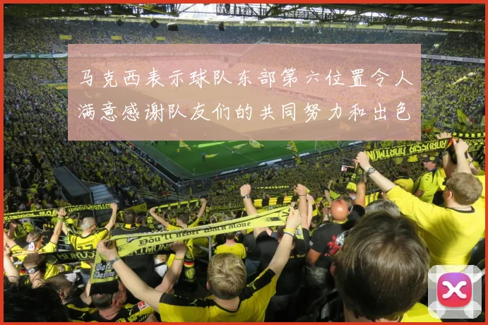 马克西表示球队东部第六位置令人满意感谢队友们的共同努力和出色表现