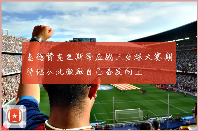 基德赞克里斯蒂应战三分球大赛期待他以此激励自己奋发向上