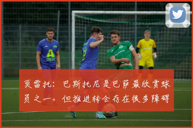 莫雷托：巴斯托尼是巴萨最欣赏球员之一，但推进转会存在很多障碍