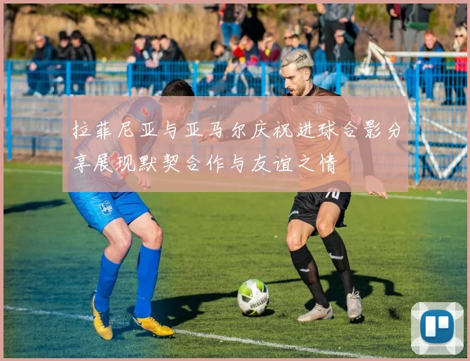 拉菲尼亚与亚马尔庆祝进球合影分享展现默契合作与友谊之情